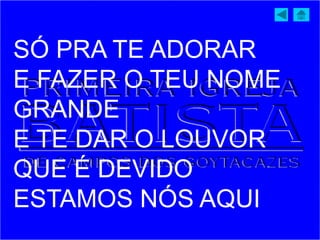 SÓ PRA TE ADORAR
E FAZER O TEU NOME
GRANDE
E TE DAR O LOUVOR
QUE É DEVIDO
ESTAMOS NÓS AQUI
 