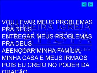 VOU LEVAR MEUS PROBLEMAS
PRA DEUS
ENTREGAR MEUS PROBLEMAS
PRA DEUS
ABENÇOAR MINHA FAMÍLIA,
MINHA CASA E MEUS IRMÃOS
POIS EU CREIO NO PODER DA
 