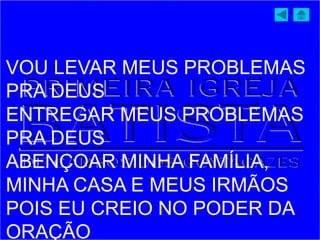 VOU LEVAR MEUS PROBLEMAS
PRA DEUS
ENTREGAR MEUS PROBLEMAS
PRA DEUS
ABENÇOAR MINHA FAMÍLIA,
MINHA CASA E MEUS IRMÃOS
POIS EU CREIO NO PODER DA
ORAÇÃO
 