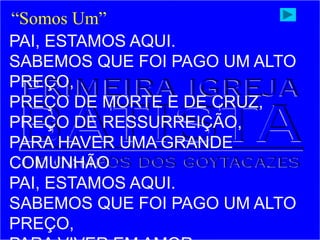 PAI, ESTAMOS AQUI.
SABEMOS QUE FOI PAGO UM ALTO
PREÇO,
PREÇO DE MORTE E DE CRUZ,
PREÇO DE RESSURREIÇÃO,
PARA HAVER UMA GRANDE
COMUNHÃO
PAI, ESTAMOS AQUI.
SABEMOS QUE FOI PAGO UM ALTO
PREÇO,
“Somos Um”
 