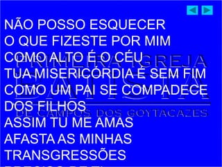 NÃO POSSO ESQUECER
O QUE FIZESTE POR MIM
COMO ALTO É O CÉU
TUA MISERICÓRDIA É SEM FIM
COMO UM PAI SE COMPADECE
DOS FILHOS
ASSIM TU ME AMAS
AFASTA AS MINHAS
TRANSGRESSÕES
 