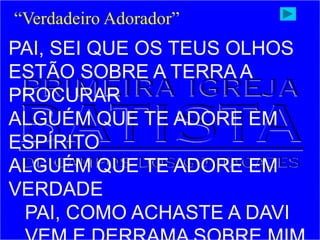 PAI, SEI QUE OS TEUS OLHOS
ESTÃO SOBRE A TERRA A
PROCURAR
ALGUÉM QUE TE ADORE EM
ESPÍRITO
ALGUÉM QUE TE ADORE EM
VERDADE
PAI, COMO ACHASTE A DAVI
“Verdadeiro Adorador”
 