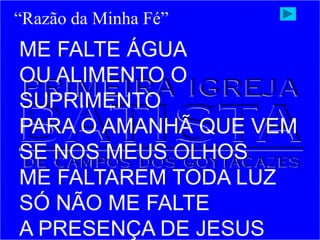ME FALTE ÁGUA
OU ALIMENTO O
SUPRIMENTO
PARA O AMANHÃ QUE VEM
SE NOS MEUS OLHOS
ME FALTAREM TODA LUZ
SÓ NÃO ME FALTE
A PRESENÇA DE JESUS
“Razão da Minha Fé”
 
