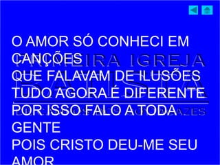 O AMOR SÓ CONHECI EM
CANÇÕES
QUE FALAVAM DE ILUSÕES
TUDO AGORA É DIFERENTE
POR ISSO FALO A TODA
GENTE
POIS CRISTO DEU-ME SEU
 