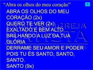 ABRA OS OLHOS DO MEU
CORAÇÃO (2x)
QUERO TE VER (2x)
EXALTADO E BEM ALTO
BRILHANDO A LUZ DA TUA
GLÓRIA
DERRAME SEU AMOR E PODER
POIS TU ÉS SANTO, SANTO,
SANTO.
SANTO (9x)
“Abra os olhos do meu coração”
 