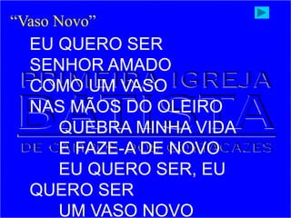 EU QUERO SER
SENHOR AMADO
COMO UM VASO
NAS MÃOS DO OLEIRO
QUEBRA MINHA VIDA
E FAZE-A DE NOVO
EU QUERO SER, EU
QUERO SER
UM VASO NOVO
“Vaso Novo”
 