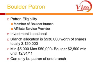 Boulder PatronPatron EligibilityMember of Boulder branchAffiliate Service ProviderInvestment is optionalBranch allocation is $530,000 worth of shares totally 2,120,000Min $5,000 Max $50,000- Boulder $2,500 min until 12/31/11Can only be patron of one branch