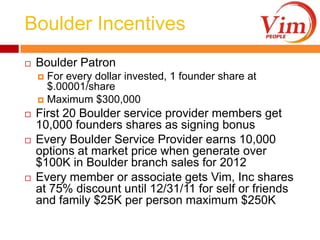 Boulder IncentivesBoulder PatronFor every dollar invested, 1 founder share at $.00001/shareMaximum $300,000First 20 Boulder service provider members get 10,000 founders shares as signing bonusEvery Boulder Service Provider earns 10,000 options at market price when generate over $100K in Boulder branch sales for 2012Every member or associate gets Vim, Inc shares at 75% discount until 12/31/11 for self or friends and family $25K per person maximum $250K