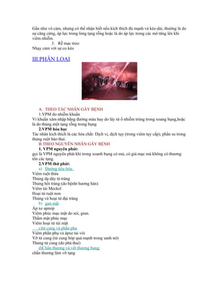 Gần như vô cảm, nhưng có thể nhận biết nếu kích thích đủ mạnh và kéo dài, thường là do
sự căng cứng, áp lực trong lòng tạng rỗng hoặc là do áp lực trong các mô tăng lên khi
viêm nhiễm.
          3. Rễ mạc treo:
Nhạy cảm với sự co kéo

III.PHÂN LOẠI




    A. THEO TÁC NHÂN GÂY BỆNH
    1.VPM do nhiễm khuẩn
Vi khuẩn xâm nhập bằng đường máu hay do lây từ ổ nhiễm trùng trong xoang bụng,hoặc
là do thủng một tạng rỗng trong bụng
    2.VPM hóa học
Tác nhân kích thích là các hóa chất: Dịch vị, dịch tụy (trong viêm tụy cấp), phần su trong
thủng ruột bào thai.
    B.THEO NGUYÊN NHÂN GÂY BỆNH
    1. VPM nguyên phát:
gọi là VPM nguyên phát khi trong xoanh bụng có mủ, có giả mạc mà không có thương
tổn các tạng.
    2.VPM thứ phát:
    a) Đường tiêu hóa:
Viêm ruột thừa
Thủng dạ dày tá tràng
Thủng hồi tràng (do bệnht hương hàn)
Viêm túi Meckel
Hoại tử ruột non
Thủng và hoại tử đại tràng
    b) gan mật
Áp xe apmip
Viêm phúc mạc mật do sỏi, giun.
Thấm mật phúc mạc
Viêm hoại tử túi mật
    c)tử cung và phần phụ
Viêm phần phụ và ápxe tai vòi
Vỡ tử cung (tử cung bóp quá mạnh trong sanh nở)
Thủng tử cung (do phá thai)
    d)Chấn thương và vết thương bụng:
chấn thương làm vỡ tạng
 
