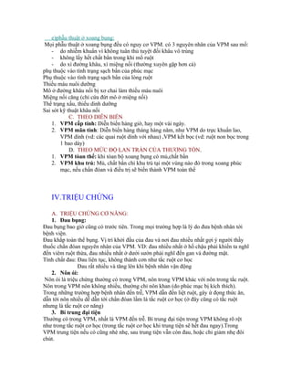 e)phẫu thuật ở xoang bụng:
 Mọi phẫu thuật ở xoang bụng đều có nguy cơ VPM. có 3 nguyên nhân của VPM sau mổ:
    - do nhiễm khuẩn vì không tuân thủ tuyệt đối khâu vô trùng
    - không lấy hết chất bẩn trong khi mổ ruột
    - do xì đường khâu, xì miệng nối (thường xuyên gặp hơn cả)
phụ thuộc vào tình trạng sạch bẩn của phúc mạc
Phụ thuộc vào tình trạng sạch bẩn của lòng ruột
Thiếu máu nuôi dưỡng
Mô ở đường khâu nối bị xơ chai làm thiếu máu nuôi
Miệng nối căng (chỉ cứa đứt mô ở miệng nối)
Thể trạng xấu, thiếu dinh dưỡng
Sai sót kỹ thuật khâu nối
            C. THEO DIỄN BIẾN
    1. VPM cấp tính: Diễn biến hàng giờ, hay một vài ngày.
    2. VPM mãn tính: Diễn biến hàng tháng hàng năm, như VPM do trực khuẩn lao,
        VPM dính (vd: các quai ruột dính với nhau) ,VPM kết bọc (vd: ruột non bọc trong
        1 bao dày)
            D. THEO MỨC ĐỘ LAN TRÀN CỦA THƯƠNG TỔN.
    1. VPM tòan thể: khi tòan bộ xoang bụng có mủ,chất bẩn
    2. VPM khu trú: Mủ, chất bẩn chỉ khu trú tại một vùng nào đó trong xoang phúc
        mạc, nếu chẩn đóan và điều trị sẽ biến thành VPM toàn thể



   IV.TRIỆU CHỨNG

   A. TRIỆU CHỨNG CƠ NĂNG:
   1. Đau bụng:
Đau bụng bao giờ cũng có trước tiên. Trong mọi trường hợp là lý do đưa bệnh nhân tới
bệnh viện.
Đau khắp toàn thể bụng. Vị trí khởi đầu của đau và nơi đau nhiều nhất gợi ý người thầy
thuốc chẩn đóan nguyên nhân của VPM. VD: đau nhiều nhất ở hố chậu phải khiến ta nghĩ
đến viêm ruột thừa, đau nhiều nhất ở dưới sườn phải nghĩ đến gan và đường mật.
Tính chất đau: Đau liên tục, không thành cơn như tắc ruột cơ học
                Đau rất nhiều và tăng lên khi bệnh nhân vận động
   2. Nôn ói:
 Nôn ói là triệu chứng thường có trong VPM, nôn trong VPM khác với nôn trong tắc ruột.
Nôn trong VPM nôn không nhiều, thường chỉ nôn khan (do phúc mạc bị kích thích).
Trong những trường hợp bệnh nhân đến trễ, VPM dẫn đến liệt ruột, gây ứ đọng thức ăn,
dẫn tới nôn nhiều dễ dẫn tới chẩn đóan lầm là tắc ruột cơ học (ở đây cũng có tắc ruột
nhưng là tắc ruột cơ năng)
   3. Bí trung đại tiện
Thường có trong VPM, nhất là VPM đến trễ. Bí trung đại tiện trong VPM không rõ rệt
như trong tắc ruột cơ học (trong tắc ruột cơ học khi trung tiện sẽ hết đau ngay).Trong
VPM trung tiện nếu có cũng nhè nhẹ, sau trung tiện vẫn còn đau, hoặc chỉ giảm nhẹ đôi
chút.
 