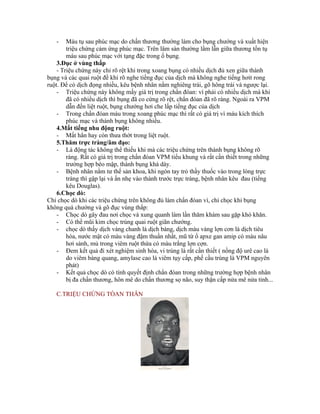 -    Máu tụ sau phúc mạc do chấn thương thường làm cho bụng chướng và xuất hiện
        triệu chứng cảm ứng phúc mạc. Trên lâm sàn thường lầm lẫn giữa thương tổn tụ
        máu sau phúc mạc với tạng đặc trong ổ bụng.
    3.Đục ở vùng thấp
    - Triệu chứng này chỉ rõ rệt khi trong xoang bụng có nhiều dịch đủ xen giữa thành
bụng và các quai ruột đề khi rõ nghe tiếng đục của dịch mà không nghe tiếng hơit rong
ruột. Để có dịch đọng nhiều, kêu bệnh nhân nằm nghiêng trái, gõ hông trái và ngược lại.
    - Triệu chứng này không mấy giá trị trong chẩn đóan: vì phải có nhiều dịch mà khi
        đã có nhiều dịch thì bụng đã co cứng rõ rệt, chẩn đóan đã rõ ràng. Ngoài ra VPM
        dẫn đến liệt ruột, bụng chướng hơi che lấp tiếng đục của dịch
    - Trong chẩn đóan máu trong xoang phúc mạc thì rất có giá trị vì máu kích thích
        phúc mạc và thành bụng không nhiều.
    4.Mất tiếng nhu động ruột:
    - Mất hẳn hay còn thưa thớt trong liệt ruột.
    5.Thăm trực tràng/âm đạo:
    - Là động tác không thể thiếu khi mà các triệu chứng trên thành bụng không rõ
        ràng. Rất có giá trị trong chẩn đóan VPM tiểu khung và rất cần thiết trong những
        trường hợp béo mập, thành bụng khá dày.
    - Bệnh nhân nằm tư thế sản khoa, khi ngón tay trỏ thầy thuốc vào trong lòng trực
        tràng thì gập lại và ấn nhẹ vào thành trước trực tràng, bệnh nhân kêu đau (tiếng
        kêu Douglas).
    6.Chọc dò:
Chỉ chọc dò khi các triệu chứng trên không đủ làm chẩn đóan vì, chỉ chọc khi bụng
không quá chướng và gõ đục vùng thấp:
    - Chọc dò gây đau nơi chọc và xung quanh làm lần thăm khám sau gặp khó khăn.
    - Có thể mũi kim chọc trúng quai ruột giãn chướng.
    - chọc dò thấy dịch vàng chanh là dịch báng, dịch màu vàng lợn cơn là dịch tiêu
        hóa, nước mật có màu vàng đậm thuần nhất, mũ từ ổ apxe gan amip có màu nâu
        hơi sánh, mủ trong viêm ruột thừa có màu trắng lợn cợn.
    - Đem kết quả đi xét nghiệm sinh hóa, vi trùng là rất cần thiết ( nồng độ urê cao là
        do viêm bàng quang, amylase cao là viêm tụy cấp, phế cầu trùng là VPM nguyên
        phát)
    - Kết quả chọc dò có tính quyết định chẩn đóan trong những trường hợp bệnh nhân
        bị đa chấn thương, hôn mê do chấn thương sọ não, suy thận cấp nửa mê nửa tỉnh...

   C.TRIỆU CHỨNG TÒAN THÂN
 