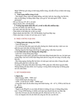 Bệnh VPM bao giờ cũng có tình trạng nhiễm trùng, nếu đến trễ lại có thêm tình trạng
    nhiễm độc.
    1. Tình trạng nhiễm trùng rõ rệt:
    - Thở nhanh, nông, cánh mũi phập phồng, môi khô, lưỡi dơ, bựa trắng, hơi thở hôi,
    nằm im bất động, cử động chậm chạp. (còn gọi là “nét mặt người VPM – facìes
    péritonéal”
- Sốt cao liên tục (39 -40 o), ớn lạnh
- Mạch nhanh (100 -120 lần/phút)
   2. Trường hợp bệnh nhân đến trễ, có thể sẽ dẫn đến nhiễnm độc:
- Lơ mơ, nói nhảm, lúc tỉnh lúc mê
- Da xanh, mặt mày hốc hác, mắt thâm trũng.
- Thân nhiệt có khi thấp (do cơ thể suy kiệt)
- Mạch nhanh nhỏ khó bắt ( 120-140 lần/phút), huyết áp thấp, kẹp.
- Thiểu niệu hoặc vô niệu với urê máu cao (2 -3g/l)

   D. TRIỆU CHỨNG X QUANG

   1. Những hình ảnh chung của VPM :
   - Toàn thể bụng mờ
   - Có vài ba hay bốn năm quai ruột giãn chướng hơi, thành ruột dày ( dịch xen vào
   giữa hai quai ruột nằm sát nhau tạo nên)
   - Đường sáng hai bên bụng mất đi hay bị ngắt quãng ( dấu hiệu Laurell)
   2. Các hình ảnh của các thương tổn riêng biệt :
   - Liềm hơi ( trong thủng tạng rỗng)
   - Bóng gan to (apxe gan): gan phải to biểu hiện bằng hòanh phải lên cao, bờ dưới gan
   xuống thấp. Gan trái to biểu hiện bằng hình ảnh bờ cong nhỏ mở rộng và bị đẩy sang
   bên trái.
   - Đại tràng ngang chướng đầy hơi kèm với một quai ruột non nằm ở bụng trên gần
   đường giữa giãn hơi (viêm tụy cấp)
   X quang có thể giúp chẩn đóan tình trạng VPM, giúp cho chần đóan nguyên nhân.
   Nhưng không nên dựa nhiều vào X quang vì trong nhiều trường hợp nó không giúp
   ích cho chẩn đóan.

   E. XÉT NGHIỆM MÁU

   1. Bạch cầu:
   - Bình thường: 6000 – 7000/ mm3
   - Viêm nhiễm bạch cầu tăng cao
   - VPM : có thể lên tới 15000 – 20000/ mm3
   - Công thức bạch cầu đa nhân trung tính bìnht hường : 60 – 65 %, VPM có thể lên tới
   85 – 90 %.
   2. pH máu:
   - Người ta đo PH,pC02 và các kiềm để định rõ những rối lọan về thăng bằng kiềm
   toan. Trong VPM thường có nhiễm acid máu loại chuyển hóa do suy thận cấp.
   - kèm theo rối lọan sâu sắc trên điện giải đồ, thiếu hụt ion Na+,K+,CL-.
   - Các xét nhgiệm trên rất cần thiết cho công tác hồi sức sau khi mổ.
 