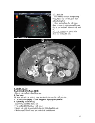 4.2.2 Siêu âm:
                                                    - Siêu âm thấy có dịch trong xoang
                                                    bụng, tự do hay khu trú, quai ruột
                                                    giãn chướng hơi.
                                                    - Nhiều trường hợp cho biết chẩn
                                                    đoán và nguyên nhân viêm phúc mạc
                                                    (áp xe gan amip vỡ, viêm túi mật hoại
                                                    tử,…)
                                                    4.2.3 CT scanner: có giá trị chẩn
                                                    đoán cao nhưng đắt tiền.




5. CHẨN ĐOÁN:
5.1. CHẨN ĐOÁN XÁC ĐỊNH
- Căn cứ vào ba loại triệu chứng sau:
1. Đau bụng:
Để phân biệt với các bệnh lý khác, ta căn cứ vào các tính chất của đau.
2. Co cứng thành bụng và cảm ứng phúc mạc (đặc hiệu nhất).
3. Hội chứng nhiễm trùng.
- Các trường hợp khó chẩn đoán
+ Trẻ em bé (khó khai thác bệnh sử,..)
+ Người già: nhất là người già lú lẫn, trả lời thiếu chính xác
+ Những người thành bụng quá nhão hoặc quá dày mỡ


                                                                                      12
 