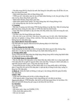 + Sản phụ trong thời kỳ chuyển dạ sanh: đau bụng do viêm phúc mạc rất dễ lầm với cơn
đau của chuyển dạ sanh.
+ Bệnh nhân đang được điều trị bằng kháng sinh.
+ VPM sau mổ: viêm phúc mạc do sau mổ bệnh nhân thường có sốt, bao giờ cũng có liệt
ruột, lại hay được dùng thuốc giảm đau.
+ Bệnh nhân đã được dùng thuốc giảm đau
+ Bệnh nhân nghiên thuốc phiện: các triệu chứng thực thể ở bụng không rõ rệt.
- Các trường hợp này cần cận làm sàng hỗ trợ
1. X quang:
- Dấu hiệu X quang của tình trạng VPM thuờng không có gì đặc hiệu. Một số trường hợp
phát hiện được chúng thì chắc chắn có VPM như liềm hơi dưới hoành.
- Giúp chẩn đoán một bệnh lý cấp cứu khác như thấy nhiều mức nước hơi trong tắc ruột.
2. Chọc dò
- Chỉ được chọc khi bụng không quá chướng.
- Nếu chọc hút ra mủ, dịch bẩn, chẩn đoán viêm phúc mạc là chắc chắn. Dịch hút được
nên làm xét nghiệm vi trùng, tế bào, sinh hóa. Nếu chọc không hút ra mủ, ra dịch bẩn,
không loại trừ viêm phúc mạc.
5.2. CHẨN ĐOÁN NGUYÊN NHÂN
Cần thiết phải tìm nguyên nhân để dự kiến phương pháp xử trí thích hợp
- Căn cứ vào:
1. Triệu chứng đau lúc khởi đầu
Triệu chứng đau lúc khởi đầu có khi rõ rệt giúp chẩn đoán nguyên nhân nhưng cũng
nhiều khi vị trí đau lúc khởi đầu không rõ rệt, bệnh nhân không nhớ rõ.
2. Nơi đau nhiều nhất
Trong VPM toàn thể bệnh nhân đau khắp bụng nhưng trong nhiều trường hợp bệnh nhân
vẫn nhận biết nơi đau nhiều nhất.
3. Nơi thành bụng co cứng nhiều nhất
- Nếu lúc đầu đau ở hố chậu phải và lúc khám thấy đau nhiều nhất và co cứng mạnh nhất
ở hố chậu phải thì ta nghĩ tới nguyên nhân viêm ruột thừa. Tương tư ở dưới sườn phải, ta
nghĩ đến nguyên nhân ở gan, ở ống mật chủ hoặc túi mật.
- Trong thủng dạ dày tá tràng, nơi đau nhiều nhất và co cứng nhiều nhất có thể không
phải ở vùng trên rốn mà là ở hố chậu phải vì dịch dạ dày tá tràng từ trên chảy xuống và
đọng lại ở hố chậu phải.
4. Bệnh sử: nhiều khi bệnh sử không có một gợi ý nào nhưng nhiều khi giúp rất nhiều
cho chẩn đoán.
6.ĐIỀU TRỊ:
- VPM mạn tính không mổ trừ khi có biến chứng tắc ruột.
- VPM nguyên phát, xoang bụng ít dịch cũng không mổ, chỉ điều trị nội khoa.
Nguyên tắc điều trị: VPM thứ phát, cấp tinh là sự kết hợp ngoại khoa với nội khoa. Chỉ
định mổ tuyệt đối nhưng bao giờ cụng có nội khoa hồi sức hổ trợ.
6.1 Nội khoa:
6.1.1 Nội dung:
- Hồi sức:
+ Bồi hoàn nước.( dựa vào HAĐM, CVP)
+ Điều chỉnh điện giải(ion đồ).
+ Hồi sức tim mạch.



                                                                                      13
 