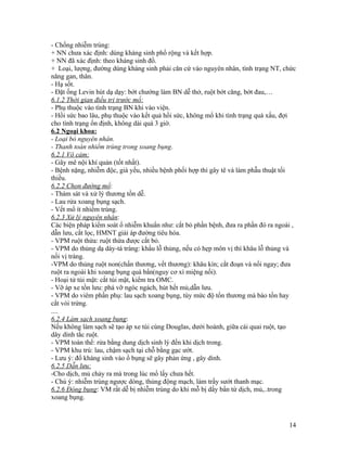 - Chống nhiễm trùng:
+ NN chưa xác định: dùng kháng sinh phổ rộng và kết hợp.
+ NN đã xác định: theo kháng sinh đồ.
+ Loại, lượng, đường dùng kháng sinh phải căn cứ vào nguyên nhân, tình trạng NT, chức
năng gan, thân.
- Hạ sốt.
- Đặt ống Levin hút dạ dạy: bớt chướng làm BN dễ thở, ruột bớt căng, bớt đau,…
6.1.2 Thời gian điều trị trước mổ:
- Phụ thuộc vào tình trạng BN khi vào viện.
- Hồi sức bao lâu, phụ thuộc vào kết quả hồi sức, không mổ khi tình trạng quá xấu, đợi
cho tình trạng ổn định, không dài quá 3 giờ.
6.2 Ngoại khoa:
- Loại bỏ nguyên nhân.
- Thanh toán nhiểm trùng trong xoang bụng.
6.2.1 Vô cảm:
- Gây mê nội khí quản (tốt nhất).
- Bệnh nặng, nhiễm độc, già yếu, nhiều bệnh phối hợp thì gây tê và làm phẫu thuật tối
thiều.
6.2.2 Chọn đường mổ:
- Thám sát và xử lý thương tồn dễ.
- Lau rửa xoang bụng sạch.
- Vết mổ ít nhiểm trùng.
6.2.3 Xử lý nguyên nhân:
Các biện pháp kiểm soát ổ nhiễm khuẩn như: cắt bỏ phần bệnh, đưa ra phần đó ra ngoài ,
dẫn lưu, cắt lọc, HMNT giải áp đường tiêu hóa.
- VPM ruột thừa: ruột thừa được cắt bỏ.
- VPM do thủng dạ dày-tá tràng: khẩu lỗ thủng, nếu có hẹp môn vị thì khâu lỗ thủng và
nối vị tràng.
-VPM do thủng ruột non(chấn thương, vết thương): khâu kín; cắt đoạn và nối ngay; đưa
ruột ra ngoài khi xoang bụng quá bẩn(nguy cơ xì miệng nối).
- Hoại tử túi mật: cắt túi mật, kiểm tra OMC.
- Vỡ áp xe tồn lưu: phá vỡ ngóc ngách, hút hết mủ,dẫn lưu.
- VPM do viêm phần phụ: lau sạch xoang bụng, tùy mức độ tổn thương mà bào tồn hay
cắt vòi trứng.
....
6.2.4 Làm sạch xoang bụng:
Nếu không làm sạch sẽ tạo áp xe túi cùng Douglas, dưới hoành, giữa cái quai ruột, tạo
dây dính tắc ruột.
- VPM toàn thể: rửa bằng dung dịch sinh lý đến khi dịch trong.
- VPM khu trú: lau, chậm sạch tại chỗ bằng gạc ướt.
- Lưu ý: đổ kháng sinh vào ổ bụng sẽ gây phản ứng , gây dính.
6.2.5 Dẫn lưu:
-Cho dịch, mủ chảy ra mà trong lúc mổ lấy chưa hết.
- Chú ý: nhiễm trùng ngược dòng, thủng động mạch, làm trầy sướt thanh mạc.
6.2.6 Đóng bụng: VM rất dễ bị nhiễm trùng do khi mỗ bị dấy bẩn từ dịch, mủ,..trong
xoang bụng.



                                                                                   14
 