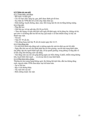 6.3 Chăm sóc sau mổ:
6.3.1 Toàn thân: nội khoa
- Bồi nước và điển giải
- Các rối loạn chức năng tin, gan, phổi được đánh giá tốt hơn.
- Suy thân do VPM đến trễ có khi chạy thận nhân tạo.
- Dinh dưỡng: truyền đường, đạm, máu. Khi trung tiện thì cho ăn bằng đường miệng.
6.3.2 Tại chỗ:
- Ống dẫn lưu:
+ Hút liên tục với áp suất nhẹ (20-30 cm H2O)
+ Theo dõi lượng và tính chất dịch mỗi ngày để định ngày rút bỏ đúng lúc, không rút bỏ
quá sớm vì sẽ không dẫn lưu hết mủ hay quá muộn vì sẽ làm nhiễm trùng và trầy sát
thanh mạc ruột.
- Vết mổ:
+ Nếu NT  cắt chỉ.
+ Nếu đóng bụng một lớp  cắt chỉ muộn ngày thứ 14-15.
6.3.3 Vận động sớm
- Là cách kích thích nhu động ruột và phòng ngừa tắc ruột do dính sau mổ tốt nhất.
- Ngày đầu tiên sau mổ cho bệnh nhân lăn trở trên giường, sau đó tình trạng bệnh nhân
cho phép, tập cho người bệnh ngồi dậy, đi lại quanh giường, trong phòng và tăng dần về
số lần cũng như khoảng cách vận động.
- Vận động sớm sau mổ còn giúp phòng ngừa các biến chứng về phổi, nhiễm trùng đường
tiểu, huyết khối tĩnh mạch … và còn tạo tâm lý mau lành bệnh.
6.3.4 Phát hiên biến chứng:
Thường do rửa xoang bụng không sạch, lấy không hết dịch bẩn, dẫn lưu không đúng
cách, nguyên nhân VPM chưa được loại trừ hoàn toàn.
- Áp xe tồn lưu.
- Bục xì dò đường khâu.
- Tắc ruột sớm sau mổ
- Biến chứng muộn: tắc ruột.




                                                                                   15
 