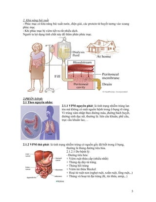 2. Khả năng bài xuất
- Phúc mạc có khả năng bài xuất nước, điện giải, các protein từ huyết tương vào xoang
phúc mạc
- Khi phúc mạc bị viêm tiết ra rất nhiều dịch.
Người ta lợi dụng tính chất này để thẩm phân phúc mạc.




2.PHÂN LOẠI:
2.1 Theo nguyên nhân:
                               2.1.1 VPM nguyên phát: là tình trạng nhiễm trùng lan
                               tỏa mà không có một nguồn bệnh trong ổ bụng rõ ràng.
                               Vi trùng xâm nhập theo đường máu, đường bách huyết,
                               đường sinh dục nữ, thường là: liên cầu khuẩn, phế cầu,
                               trực cầu khuẩn lao,…




2.1.2 VPM thứ phát: là tình trạng nhiễm trùng có nguồn gốc đã biết trong ổ bụng,
                                  thường là thủng đường tiêu hóa.
                                  2.1.2.1 Do bệnh lý:
                                  - Đường tiêu hóa:
                                  + Viêm ruột thừa cấp (nhiều nhất)
                                  + Thủng dạ dày-tá tràng.
                                  + Thủng hồi tràng
                                  + Viêm túi thừa Meckel
                                  + Hoại tử ruột non (nghẹt ruột, xoắn ruột, lồng ruột,..)
                                  + Thùng và hoại tử đại tràng (K, túi thừa, amip,..)



                                                                                         3
 