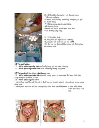 2.1.2.2 Do chấn thương hay vết thương bụng:
                                   - Chấn thương bụng:
                                   + Vỡ ruột non (thường ở tá-hỗng tràng và gần góc
                                   hồi-manh tràng)
                                   + Vỡ bàng quang, dạ dày, đại tràng.
                                   - Vết thương bụng:
                                   + Do vật sắc nhọn, mảnh bom, viên đạn
                                   + Tổn thương tạng rỗng


                                    2.1.2.3 Do phẫu thuật:
                                    + Không tuân thủ nguyên tắc vô trùng.
                                    + Không lấy hết chất bẩn khi mổ VPM.
                                    + Xì dò, bục chỉ đường khâu miệng nối đường tiêu
                                    hóa, đường mật.




2.2 Theo diễn tiến:
2.2.1 Viêm phúc mạc cấp tính: diễn tiến hàng giờ hay một vài ngày.
2.2.2 Viêm phúc mạc mãn tính: diến tiến hàng tháng, hàng năm

2.3 Theo mức độ lan tràng của thương tổn:
2.3.1 Viêm phúc mạc toàn thể: toàn bộ xoang bụng, cả bụng trên lẫn bụng dưới hay
khắp bụng có dịch bẩn, có mủ.
2.3.2 Viêm phúc mạc khu trú
- Viêm phúc mạc khu trú khi mủ và dịch bẩn chỉ khu trú tại một vùng nào đó trong xoang
phúc mạc.
- Viêm phúc mạc khu trú nếu không được chẩn đoán và mổ kịp thời sẽ diến biến thành
                                                                   viêm phúc mạc toàn
                                                                   thể.




                                                                                       5
 