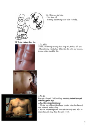 3.1.3 Bí trung đại tiện:
                                    - Giai đoạn trễ.
                                    - Bí trung tiện không hoàn toàn và rõ rệt.




3.2 Triệu chứng thực thể:
                            3.2.1 Nhìn:
                            - Nằm yên không di động theo nhịp thở, thớ cơ nổi hằn
                            - Bụng trướng (nhiều hay ít tùy vào đến sớm hay muộn),
                            trướng nhiều làm khó thở.




                            3.2.2 Sờ:
                            Bao giờ cũng có 2 triệu chứng: co cứng thành bụng và
                            cảm ứng phúc mạc
                            3.2.2.1 Co cứng thành bụng:
                            + Sờ nắn nhẹ nhàng thành bụng có cảm giác như đang sờ
                            trên một mặt phẳng cứng.
                            + Sờ nắn nhẹ nhàng bệnh nhân đã cảm thấy đau. Nếu ấn
                            mạnh bao giờ cũng thấy đau chói rõ rệt.




                                                                                     7
 