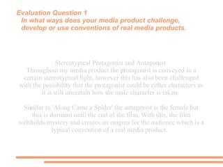 Evaluation Question 1
In what ways does your media product challenge,
develop or use conventions of real media products.
Stereotypical Protagonist and Antagonist
Throughout my media product the protagonist is conveyed in a
certain stereotypical light, however this has also been challenged
with the possibility that the protagonist could be either characters as
it is still uncertain how the male character is taken.
Similar to 'Along Came a Spider' the antagonist is the female but
this is dormant until the end of the film. With this, the film
withholds mystery and creates an enigma for the audience which is a
typical convention of a real media product.
 