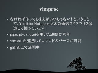 vimproc
   なければ作ってしまえばいいじゃない！ ということ
     で、Yukihiro Nakadairaさんの通信ライブラリを改
     造して使っています。
   pipe, pty, socketを用いた通信が可能
   vimshellと連携してコマンドのパースが可能
   github上で公開中
 