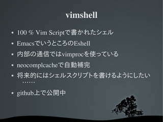 vimshell
   100 % Vim Scriptで書かれたシェル
   EmacsでいうところのEshell
   内部の通信ではvimprocを使っている
   neocomplcacheで自動補完
   将来的にはシェルスクリプトを書けるようにしたい
     ……
   github上で公開中
 
