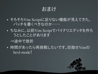おまけ
   そろそろVim Scriptに足りない機能が見えてきた。
     パッチを書くべきなのか……
   ちなみに、以前Vim Scriptでバイナリエディタを作ろ
     うとしたことがあります
    →途中で挫折
   時間があったら再挑戦したいです。目指せVimの
     hexl­mode！
 