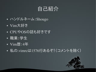 自己紹介
   ハンドルネーム：Shougo
   Vim大好き
   CPUやOSの話も好きです
   職業：学生
   Vim歴：4年
   私の.vimrcは1576行あるぞ！（コメントを除く）
 