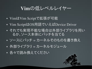 Vimの低レベルレイヤー
   VimはVim Scriptで拡張が可能
   Vim ScriptはOS用語でいえばDevice Driver
   それでも実現不能な場合は外部ライブラリを用い
     るか、ソース本体にパッチを当てる
   ソースにパッチ = カーネルそのものを書き換え
   外部ライブラリ = カーネルモジュール
   各々で読み換えてください
 