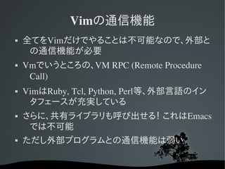 Vimの通信機能
   全てをVimだけでやることは不可能なので、外部と
     の通信機能が必要
   Vmでいうところの、VM RPC (Remote Procedure 
     Call)
   VimはRuby, Tcl, Python, Perl等、外部言語のイン
     タフェースが充実している
   さらに、共有ライブラリも呼び出せる！ これはEmacs
     では不可能
   ただし外部プログラムとの通信機能は弱い
 