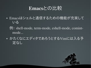 Emacsとの比較
   Emacsはシェルと通信するための機能が充実して
     いる
    例： shell­mode, term­mode, eshell­mode, comint­
     mode...
   かたくなにエディタであろうとするVimには入る予
     定なし
 