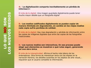 1.-Los nuevos medios son medios analógicos convertidos a una representación  digital. A diferencia de los medios analógicos , que son continuos, los medios codificados digitalmente son discretos.En el cine como nuevo medio: Estuvo desde sus comienzos basado en el muestreo del tiempo. Llevó a cabo una ruptura conceptual  que era pasar de lo continuo a lo discreto.2.- Todos los soportes digitales comparten el mismo código digital, lo cual permite que con una sola máquina sirva de dispositivo de presentación (el ordenador).En el cine como nuevo medio:los cineastas ya venian combinando imágenes en movimiento, sonido y texto.3.- Los nuevos medios permiten el acceso aleatorioEn el cine como nuevo medio: El fenasquistoscopio, el zoótropo, el zoopraxiscopio, el taquistocopio y el fuslfotografico se basaban todos en colocar una serie de imágenes ligeramente distintas alrededor del perímetro de un círculo. El tiempo estaba ya preparado para su manipulación y reordenación.LO QUE NO SON LOS NUEVOS MEDIOS