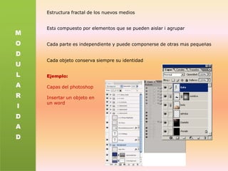 Estructura fractal de los nuevos mediosEstá compuesto por elementos que se pueden aislar i agruparCada parte es independiente y puede componerse de otras más pequeñasCada objetoconserva siempre su identidadEjemplo:Capas del photoshopInsertar un objeto enunwordMODULARIDAD