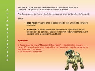 Permite automatizar muchas de las operaciones implicadas en la creación, manipulación y acceso de los nuevos mediosAyuda a acceder de forma rápida i organizada a gran cantidad de informaciónTipos:Bajo nivel: Usuario crea el objeto desde cero utilizando software comercial