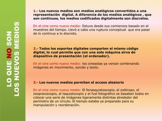 TRANSCODIFICACIÓNEsta convierte los medios en datos de ordenador que siguen presentando una organización estructural que tiene sentido para sus usuariosPodemos pensar los nuevos medios como dos capas paralelas que funcionan juntas: la cultura i la informática que se influyen mutuamenteEl resultado una mezcla de significados humanos e informáticosEjemplo:Programas de edición de video