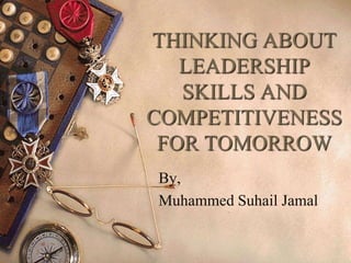 THINKING ABOUT
LEADERSHIP
SKILLS AND
COMPETITIVENESS
FOR TOMORROW
By,
Muhammed Suhail Jamal
 