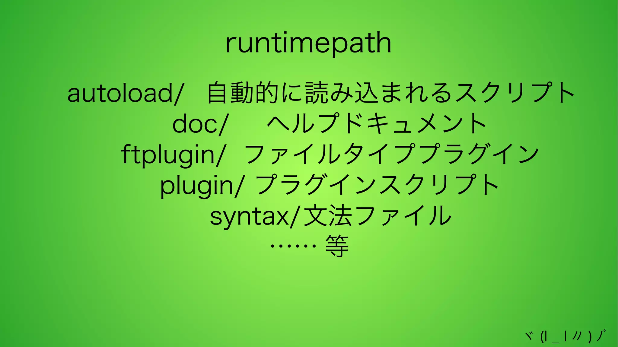 runtimepath
autoload/ 自動的に読み込まれるスクリプト
doc/ ヘルプドキュメント
ftplugin/ ファイルタイププラグイン
plugin/ プラグインスクリプト
syntax/文法ファイル
…… 等
ヾ (l _ l 〃 ) ﾉﾞ

 