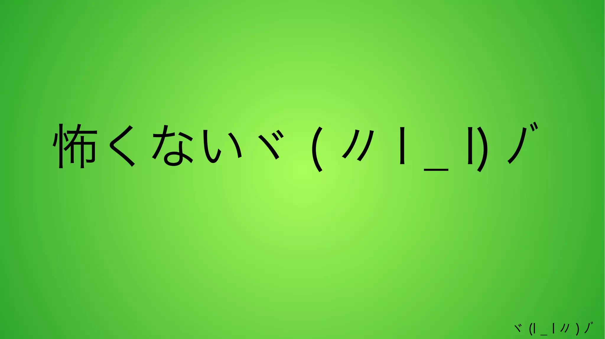 怖くないヾ ( 〃 l _ l) ﾉﾞ

ヾ (l _ l 〃 ) ﾉﾞ

 