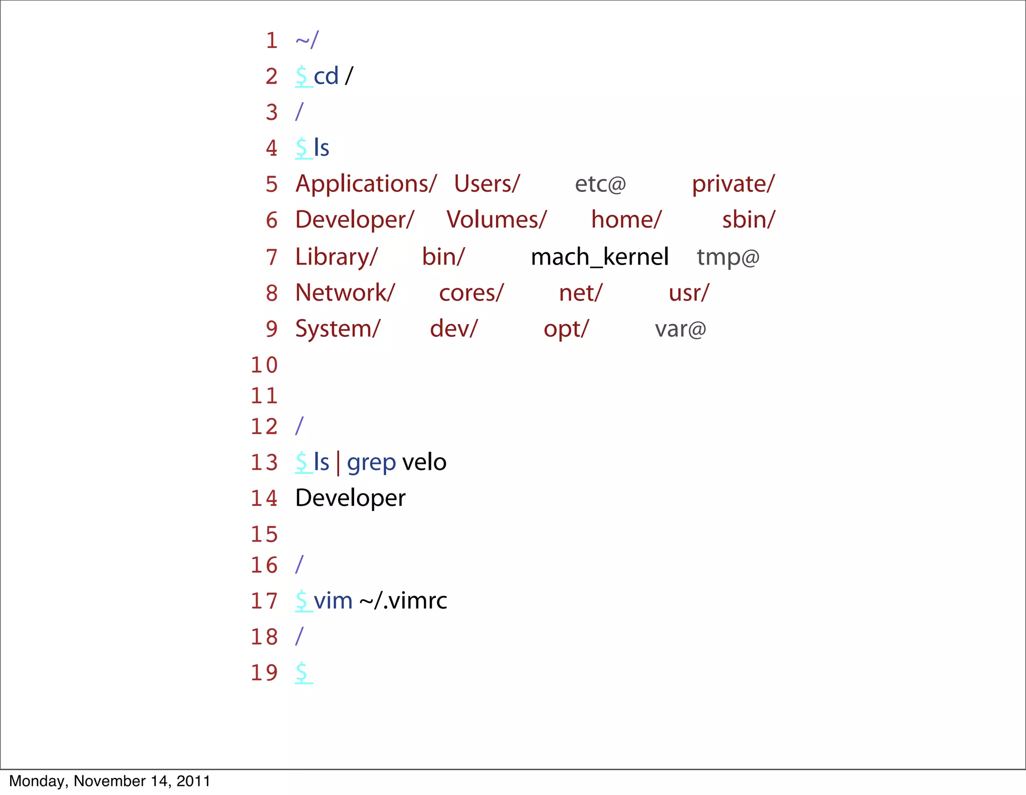 1   ~/
                             2   $ cd /
                             3   /
                             4   $ ls
                             5   Applications/ Users/    etc@       private/
                             6   Developer/ Volumes/        home/      sbin/
                             7   Library/   bin/      mach_kernel tmp@
                             8   Network/     cores/    net/      usr/
                             9   System/     dev/      opt/     var@
                            10
                            11
                            12   /
                            13   $ ls | grep velo
                            14   Developer
                            15
                            16   /
                            17   $ vim ~/.vimrc
                            18   /
                            19   $



Monday, November 14, 2011
 