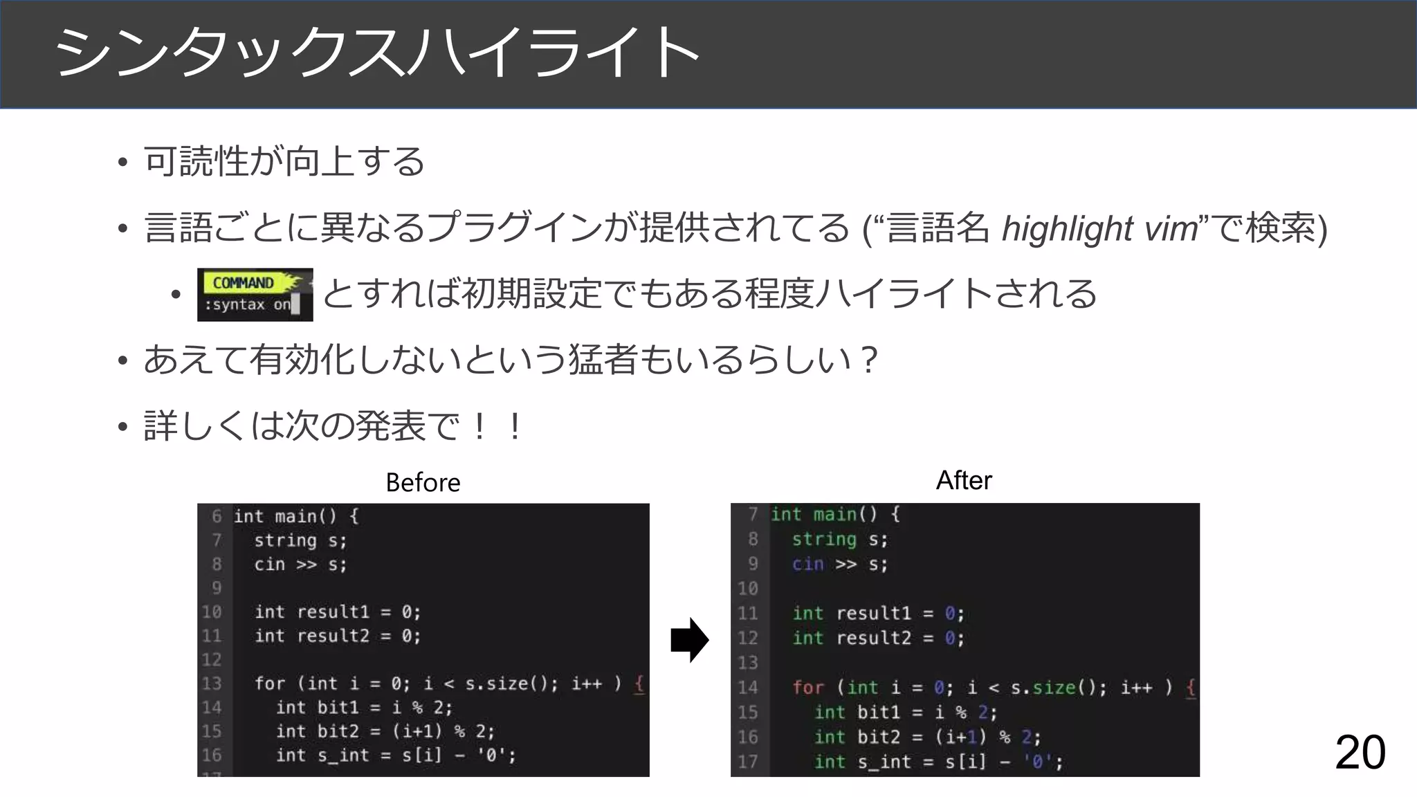 シンタックスハイライト
• 可読性が向上する
• 言語ごとに異なるプラグインが提供されてる (“言語名 highlight vim”で検索)
• Df とすれば初期設定でもある程度ハイライトされる
• あえて有効化しないという猛者もいるらしい？
• 詳しくは次の発表で！！
Before After
20
 