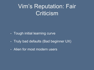 Vim’s Reputation: Fair
Criticism
• Tough initial learning curve
• Truly bad defaults (Bad beginner UX)
• Alien for most modern users
 