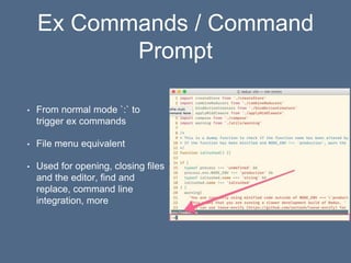 Ex Commands / Command
Prompt
• From normal mode `:` to
trigger ex commands
• File menu equivalent
• Used for opening, closing files
and the editor, find and
replace, command line
integration, more
 