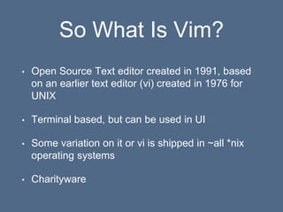So What Is Vim?
• Open Source Text editor created in 1991, based
on an earlier text editor (vi) created in 1976 for
UNIX
• Terminal based, but can be used in UI
• Some variation on it or vi is shipped in ~all *nix
operating systems
• Charityware
 