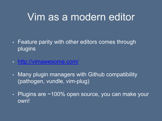Vim as a modern editor
• Feature parity with other editors comes through
plugins
• http://vimawesome.com/
• Many plugin managers with Github compatibility
(pathogen, vundle, vim-plug)
• Plugins are ~100% open source, you can make your
own!
 