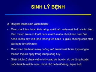2- Thuyeát thaàn kinh vaän maïch:2- Thuyeát thaàn kinh vaän maïch:
- Caùc roái loïan thaàn kinh taïng, roái loaïn vaän maïch do vieâm taécCaùc roái loïan thaàn kinh taïng, roái loaïn vaän maïch do vieâm taéc
tónh maïch laøm co thaét caùc maïch maùu nhoû keùo daøi ñöatónh maïch laøm co thaét caùc maïch maùu nhoû keùo daøi ñöa
ñeán thieáu oxy vaø toån thöông teá baøoñeán thieáu oxy vaø toån thöông teá baøo  giaûi phoùng caùc mengiaûi phoùng caùc men
teá baøo (cytokinase).teá baøo (cytokinase).
- Caùc men teá baøo naøy cuõng seõ laøm hoaït hoùa trypsinogenCaùc men teá baøo naøy cuõng seõ laøm hoaït hoùa trypsinogen
thaønh trypsin ngay trong loøng oáng tuïy.thaønh trypsin ngay trong loøng oáng tuïy.
- Giaûi thích cô cheá vieâm tuïy caáp do thuoác, do dò öùng hoaëcGiaûi thích cô cheá vieâm tuïy caáp do thuoác, do dò öùng hoaëc
caùc beänh maïch maùu nhoûcaùc beänh maïch maùu nhoû nhö tieåu ñöôøng, lupus ñoûnhö tieåu ñöôøng, lupus ñoû
SINH LÝ BỆNH
 
