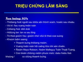 TRIỆU CHỨNG LÂM SÀNG
Ñau buïng: 95%
- Thöôøng ñoät ngoät sau böõa aên thònh soaïn, hoaëc sau nhaäu.
- Vò trí: ñau vuøng treân roán
- Cöôøng ñoä: döõ doäi
- Höôùng lan: lan ra sau löng
- Tö theá giaûm ñau: giaûm nheï vôùi tö theá coø suùng
- Khaùm laâm saøng:
+ Thaønh buïng thöôøng meàm.
+ Vuøng treân roán hôi caêng töùc khi aán chaån.
+ Ñieåm Mayo Robson, ñieåm Malleguy Toân Thaát Tuøng.
+ Coù bieán chöùng vieâm phuùc maïc: daáu hieäu ñeà
khaùng / co cöùng thaønh buïng.
 