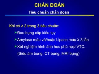 CHẨN ĐOÁN
Tiêu chuẩn chẩn đoán
Khi có ≥ 2 trong 3 tiêu chuẩn:
Đau bụng cấp kiểu tụy
Amylase máu và/hoặc Lipase máu ≥ 3 lần
Xét nghiệm hình ảnh học phù hợp VTC.
(Siêu âm bụng, CT bụng, MRI bụng)
 