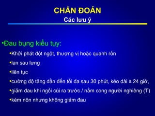 CHẨN ĐOÁN
Các lưu ý
•Đau bụng kiểu tụy:
•Khởi phát đột ngột, thượng vị hoặc quanh rốn
•lan sau lưng
•liên tục
•cường độ tăng dần đến tối đa sau 30 phút, kéo dài ≥ 24 giờ,
•giảm đau khi ngồi cúi ra trước / nằm cong người nghiêng (T)
•kèm nôn nhưng không giảm đau
 