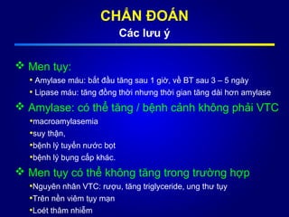 CHẨN ĐOÁN
Các lưu ý
 Men tụy:
• Amylase máu: bắt đầu tăng sau 1 giờ, về BT sau 3 – 5 ngày
• Lipase máu: tăng đồng thời nhưng thời gian tăng dài hơn amylase
 Amylase: có thể tăng / bệnh cảnh không phải VTC
•macroamylasemia
•suy thận,
•bệnh lý tuyến nước bọt
•bệnh lý bụng cấp khác.
 Men tụy có thể không tăng trong trường hợp
•Nguyên nhân VTC: rượu, tăng triglyceride, ung thư tụy
•Trên nền viêm tụy mạn
•Loét thâm nhiễm
 