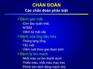 CHẨN ĐOÁN
Các chẩn đoán phân biệt
Bệnh gan mật
-Cơn đau quặn mật,
-NTĐM
-Viêm túi mật cấp
Bệnh của ống tiêu hóa
-Thủng tạng rỗng
-Tắc ruột
-Viêm ruột thừa giai đoạn sớm
Bệnh lý tim mạch
-Nhồi máu cơ tim thành dưới
-Thiếu máu, nhồi máu mạc treo
-Phình bóc tách động mạch chủ
 
